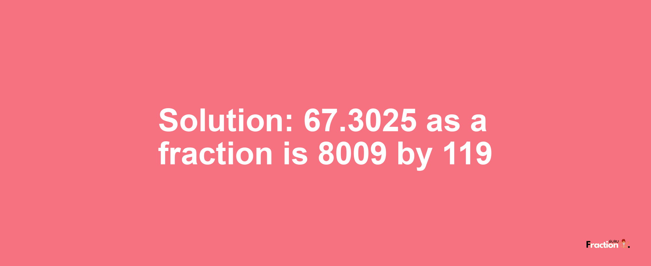 Solution:67.3025 as a fraction is 8009/119